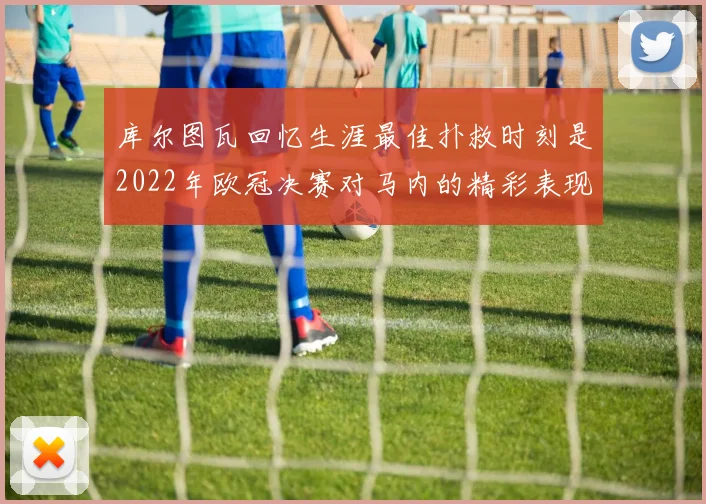库尔图瓦回忆生涯最佳扑救时刻是2022年欧冠决赛对马内的精彩表现