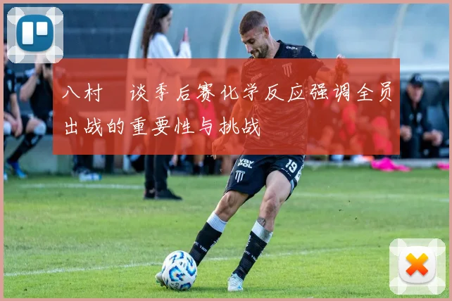 八村塁谈季后赛化学反应强调全员出战的重要性与挑战