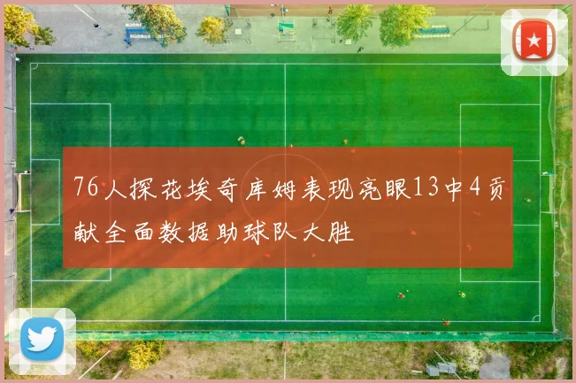 76人探花埃奇库姆表现亮眼13中4贡献全面数据助球队大胜