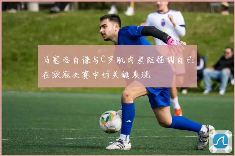 马塞洛自谦与C罗肌肉差距强调自己在欧冠决赛中的关键表现