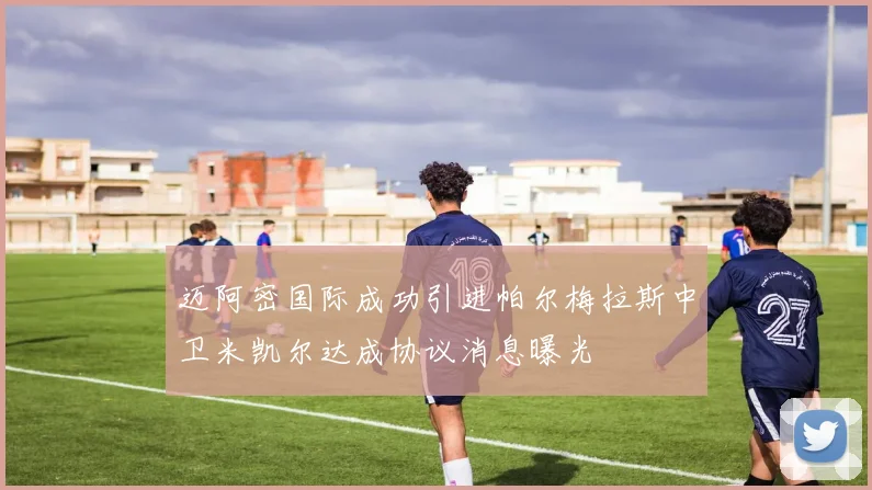 迈阿密国际成功引进帕尔梅拉斯中卫米凯尔达成协议消息曝光
