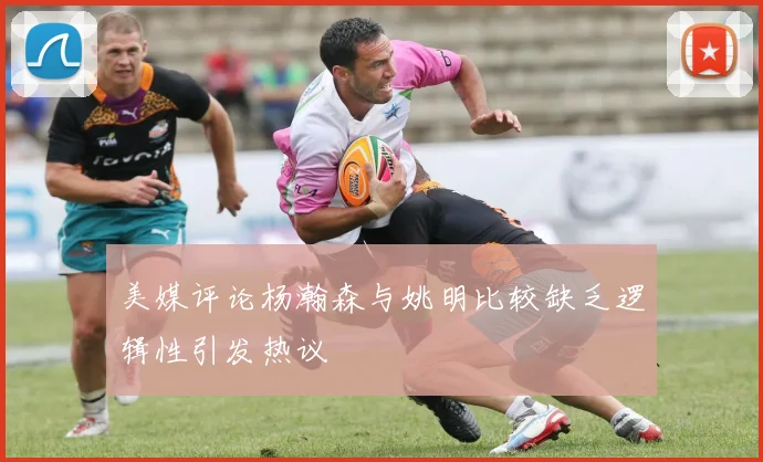 美媒评论杨瀚森与姚明比较缺乏逻辑性引发热议