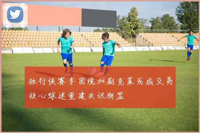 独行侠赛季困境加剧克莱或成交易核心球迷重建共识渐显