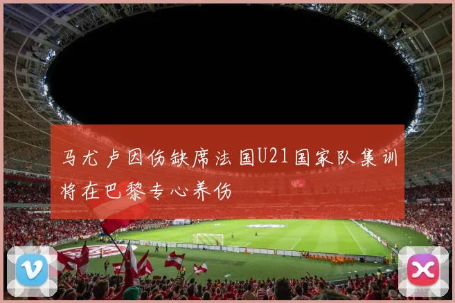 马尤卢因伤缺席法国U21国家队集训将在巴黎专心养伤