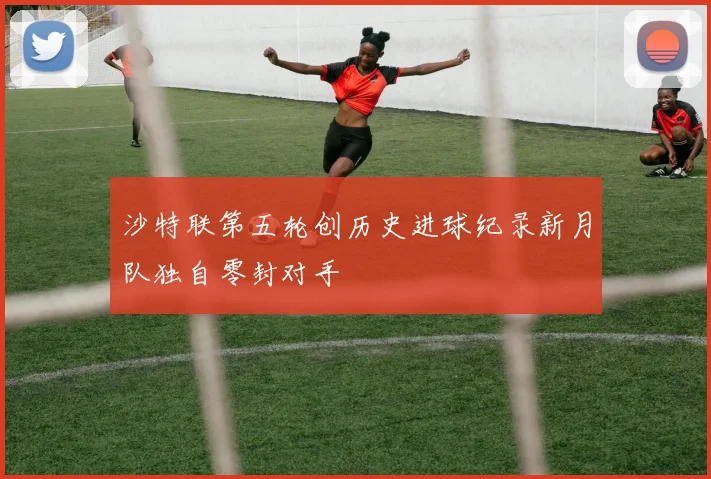 沙特联第五轮创历史进球纪录新月队独自零封对手
