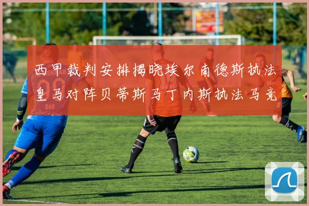 西甲裁判安排揭晓埃尔南德斯执法皇马对阵贝蒂斯马丁内斯执法马竞比赛