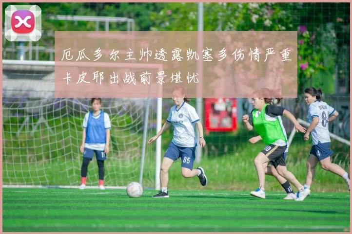 厄瓜多尔主帅透露凯塞多伤情严重卡皮耶出战前景堪忧