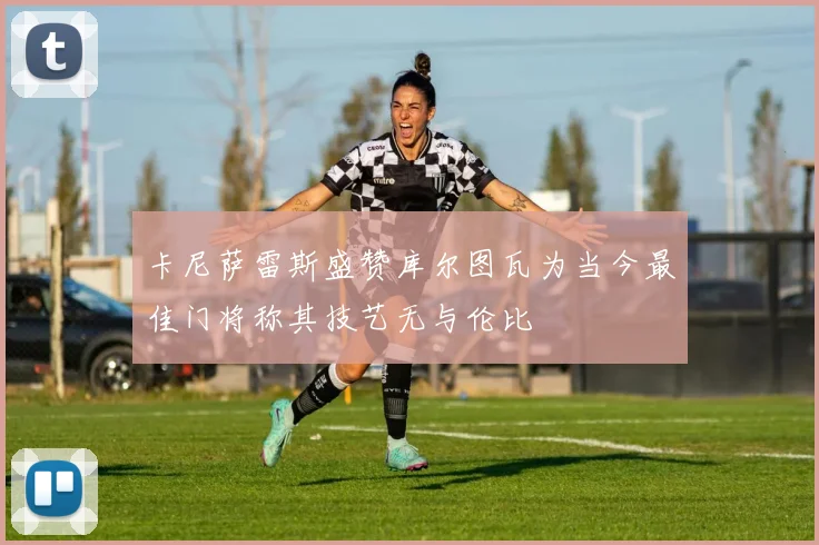 卡尼萨雷斯盛赞库尔图瓦为当今最佳门将称其技艺无与伦比