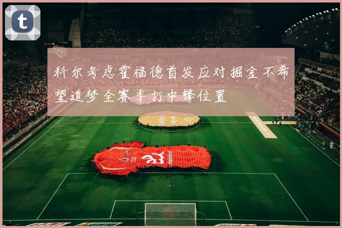 科尔考虑霍福德首发应对掘金不希望追梦全赛季打中锋位置