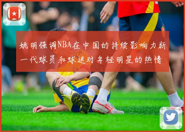 姚明强调NBA在中国的持续影响力新一代球员和球迷对年轻明星的热情不减