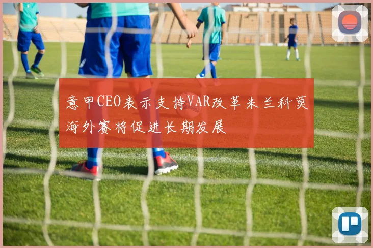 意甲CEO表示支持VAR改革米兰科莫海外赛将促进长期发展