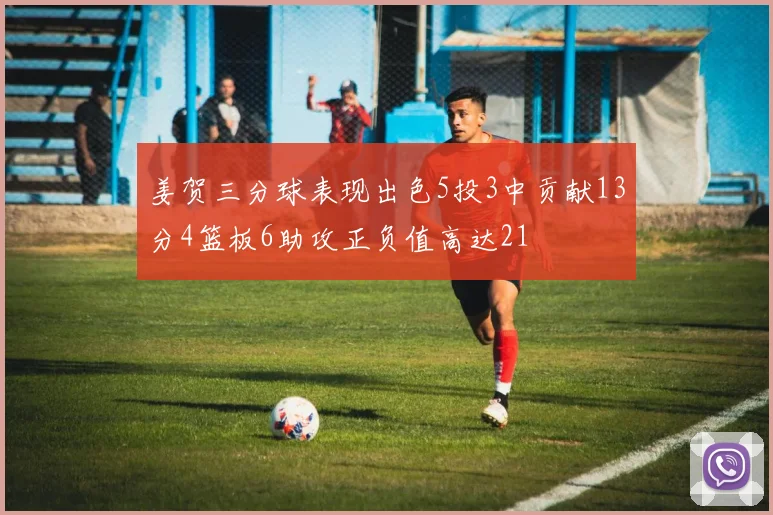 姜贺三分球表现出色5投3中贡献13分4篮板6助攻正负值高达21