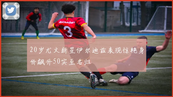 20岁尤文新星伊尔迪兹表现惊艳身价飙升50实至名归