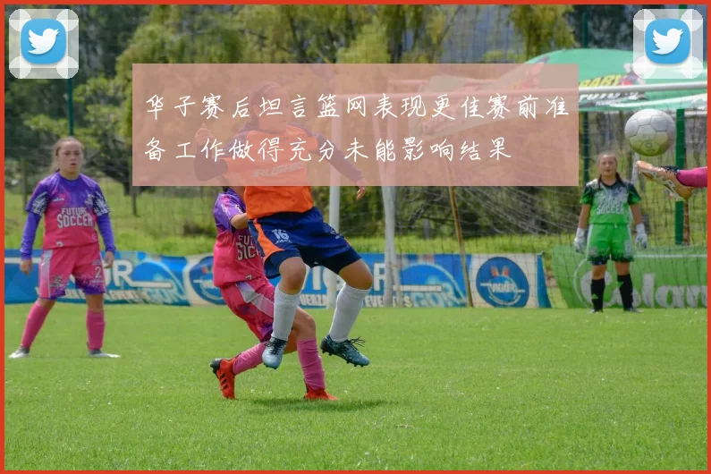 华子赛后坦言篮网表现更佳赛前准备工作做得充分未能影响结果