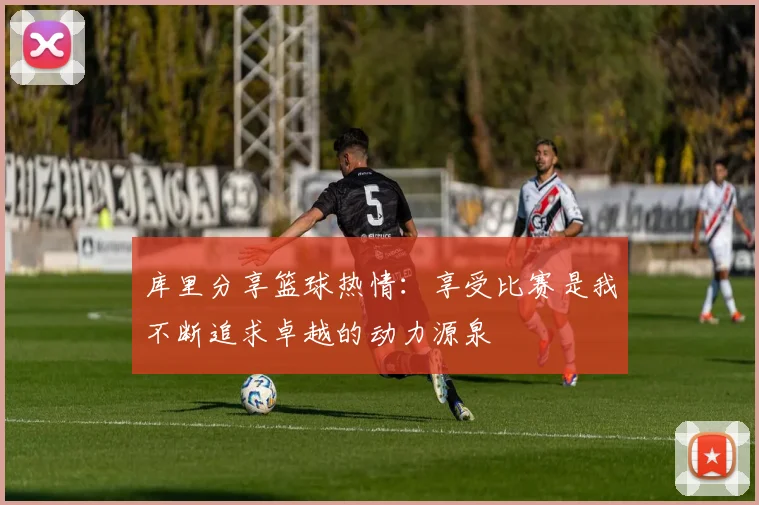 库里分享篮球热情：享受比赛是我不断追求卓越的动力源泉