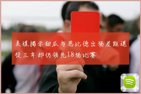 美媒揭示甜瓜与恩比德出场差距退役三年却仍领先18场比赛