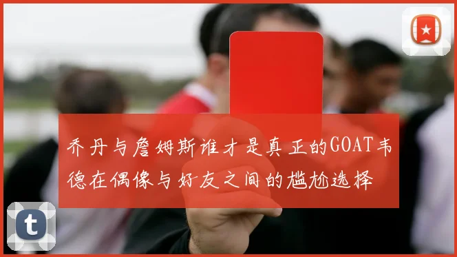 乔丹与詹姆斯谁才是真正的GOAT韦德在偶像与好友之间的尴尬选择