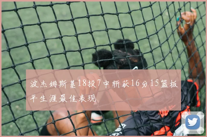 波杰姆斯基18投7中斩获16分15篮板平生涯最佳表现