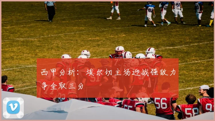 西甲分析：埃尔切主场迎战强敌力争全取三分