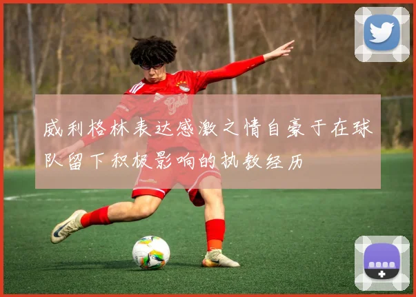 威利格林表达感激之情自豪于在球队留下积极影响的执教经历