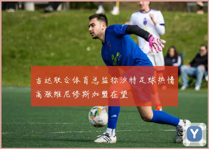 吉达联合体育总监称沙特足球热情高涨维尼修斯加盟在望