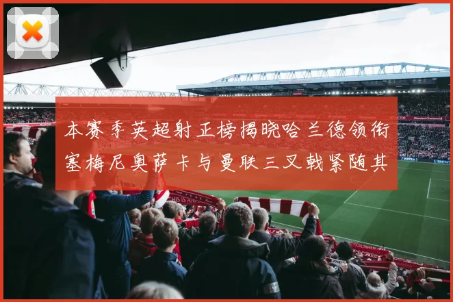 本赛季英超射正榜揭晓哈兰德领衔塞梅尼奥萨卡与曼联三叉戟紧随其后