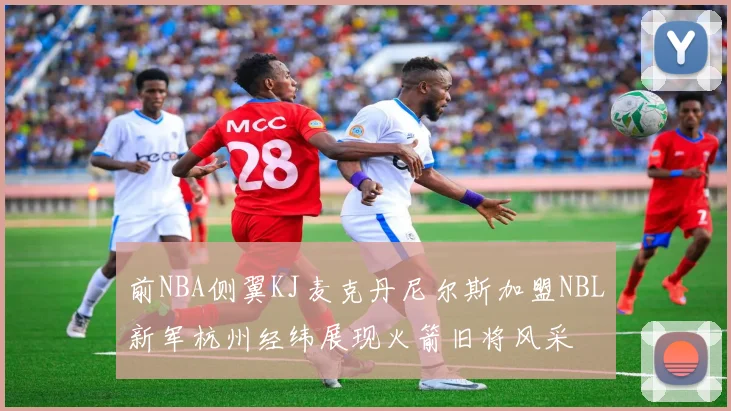 前NBA侧翼KJ麦克丹尼尔斯加盟NBL新军杭州经纬展现火箭旧将风采