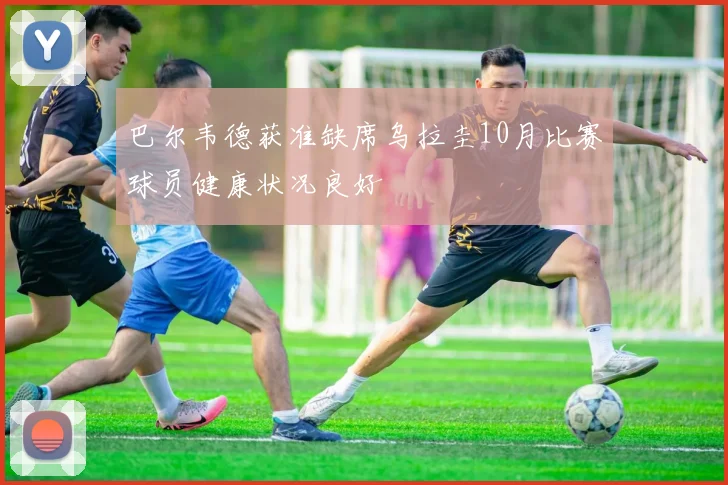 巴尔韦德获准缺席乌拉圭10月比赛球员健康状况良好