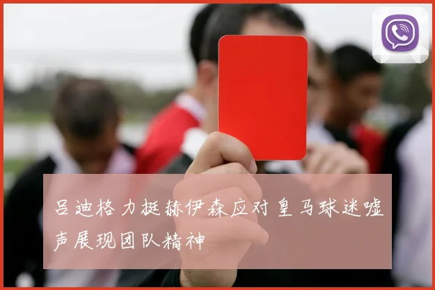 吕迪格力挺赫伊森应对皇马球迷嘘声展现团队精神