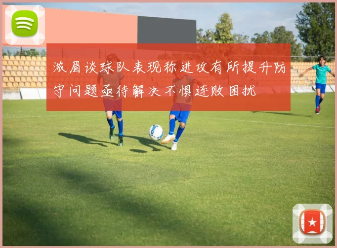 浓眉谈球队表现称进攻有所提升防守问题亟待解决不惧连败困扰