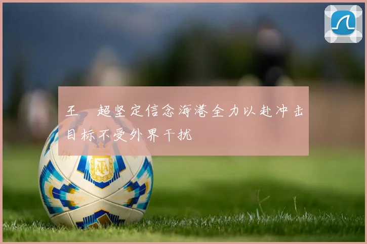 王燊超坚定信念海港全力以赴冲击目标不受外界干扰