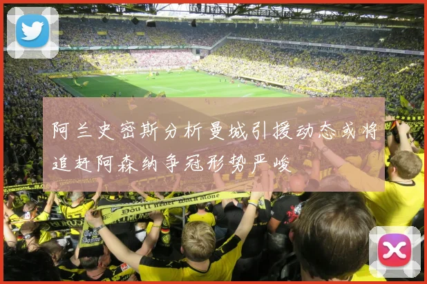 阿兰史密斯分析曼城引援动态或将追赶阿森纳争冠形势严峻