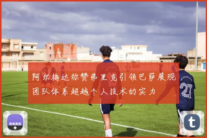 阿尔梅达称赞弗里克引领巴萨展现团队体系超越个人技术的实力