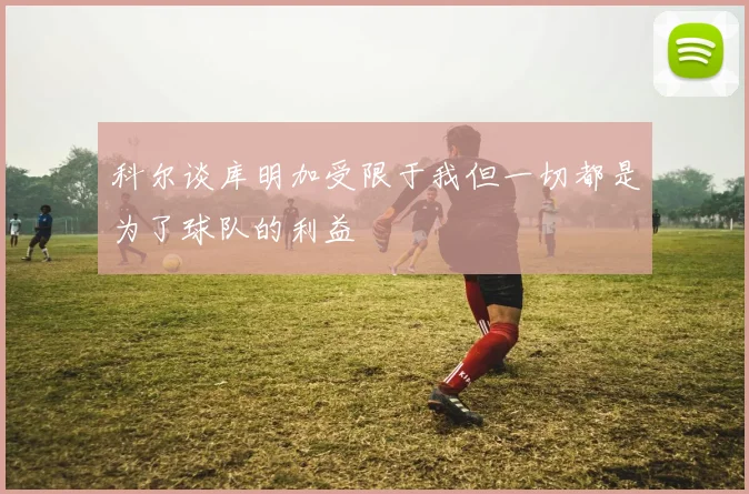 科尔谈库明加受限于我但一切都是为了球队的利益