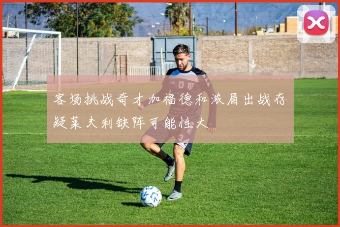 客场挑战奇才加福德和浓眉出战存疑莱夫利缺阵可能性大