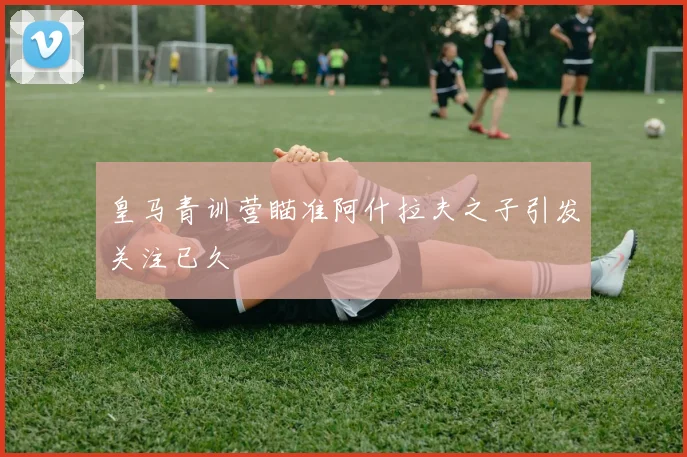 皇马青训营瞄准阿什拉夫之子引发关注已久