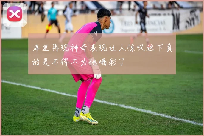 库里再现神奇表现让人惊叹这下真的是不得不为他喝彩了