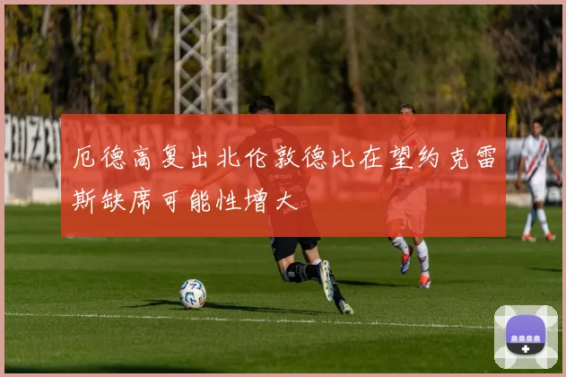 厄德高复出北伦敦德比在望约克雷斯缺席可能性增大