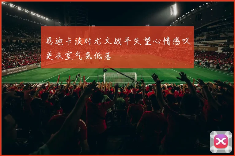恩迪卡谈对尤文战平失望心情感叹更衣室气氛低落