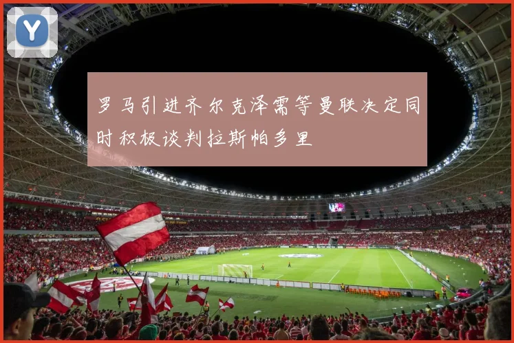 罗马引进齐尔克泽需等曼联决定同时积极谈判拉斯帕多里