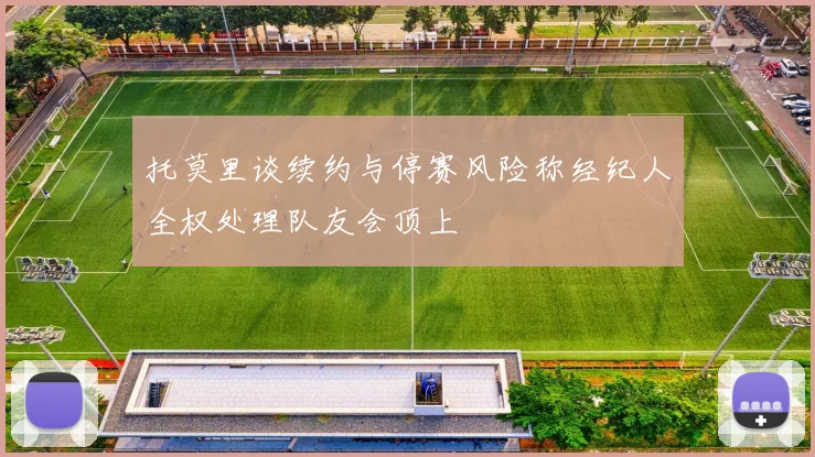 托莫里谈续约与停赛风险称经纪人全权处理队友会顶上