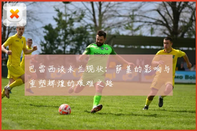 巴雷西谈米兰现状：萨基的影响与重塑辉煌的艰难之路