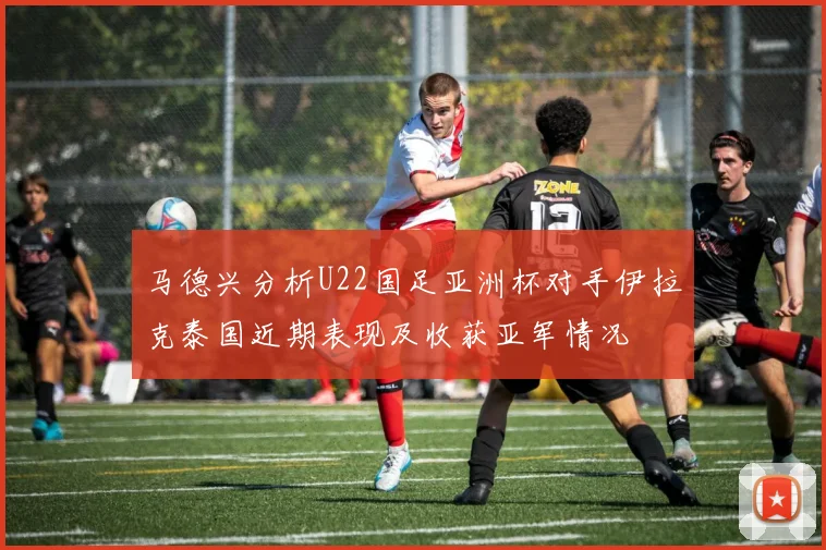 马德兴分析U22国足亚洲杯对手伊拉克泰国近期表现及收获亚军情况