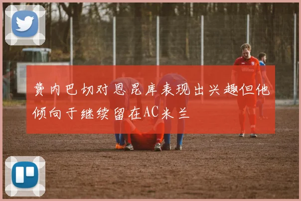 费内巴切对恩昆库表现出兴趣但他倾向于继续留在AC米兰