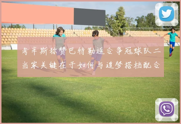 考辛斯称赞巴特勒适合争冠球队二当家关键在于如何与追梦搭档配合