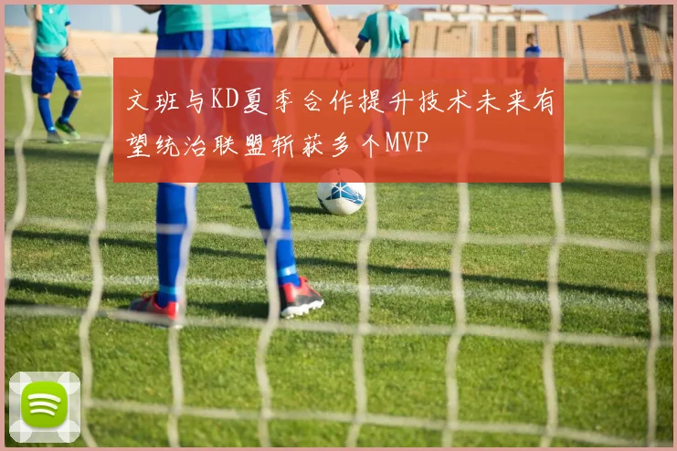 文班与KD夏季合作提升技术未来有望统治联盟斩获多个MVP