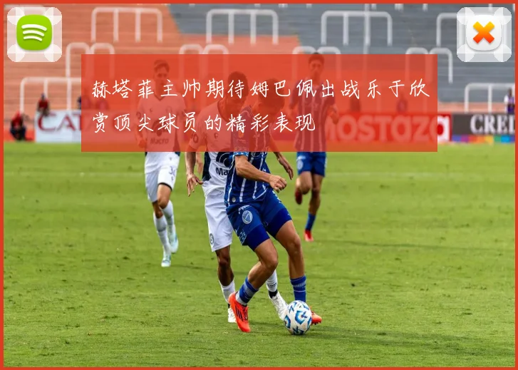 赫塔菲主帅期待姆巴佩出战乐于欣赏顶尖球员的精彩表现