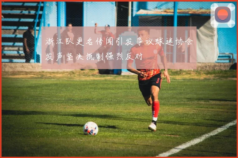 浙江队更名传闻引发争议球迷协会发声坚决抵制强烈反对