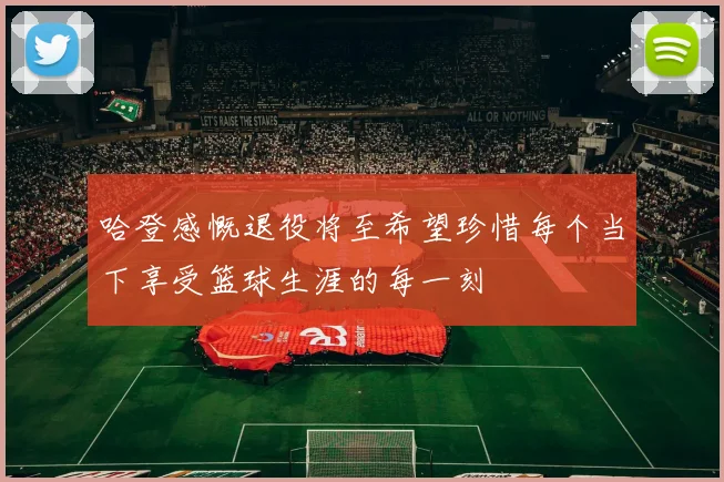 哈登感慨退役将至希望珍惜每个当下享受篮球生涯的每一刻