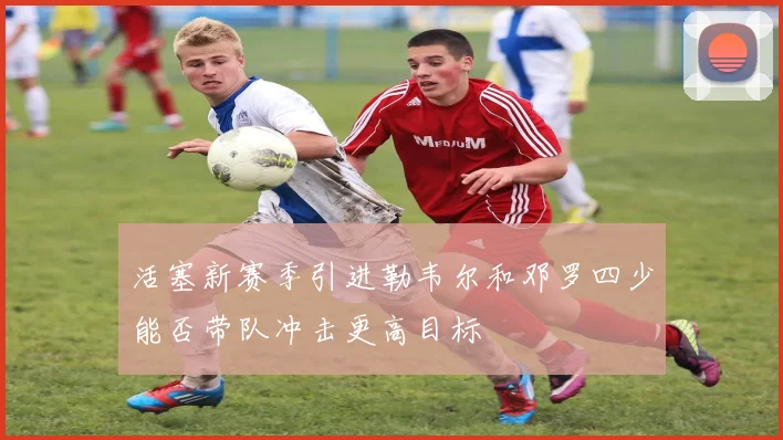 活塞新赛季引进勒韦尔和邓罗四少能否带队冲击更高目标